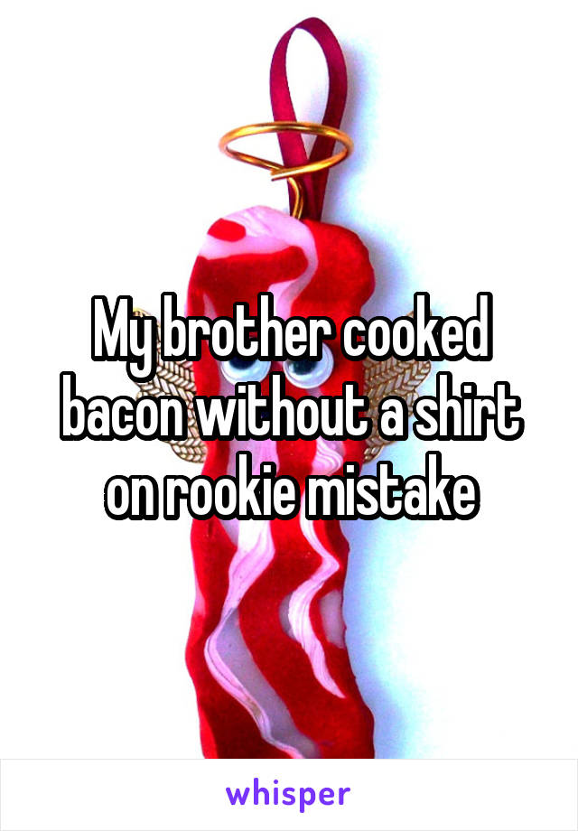 My brother cooked bacon without a shirt on rookie mistake