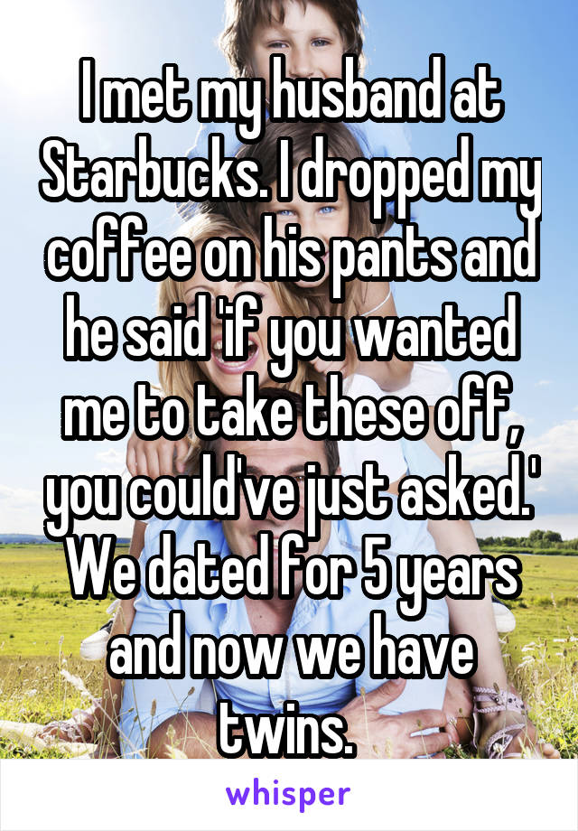 I met my husband at Starbucks. I dropped my coffee on his pants and he said 'if you wanted me to take these off, you could've just asked.' We dated for 5 years and now we have twins. 