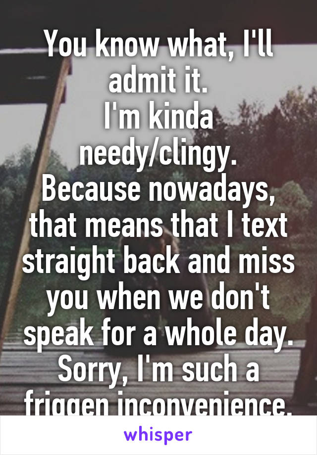 You know what, I'll admit it.
I'm kinda needy/clingy.
Because nowadays, that means that I text straight back and miss you when we don't speak for a whole day.
Sorry, I'm such a friggen inconvenience.