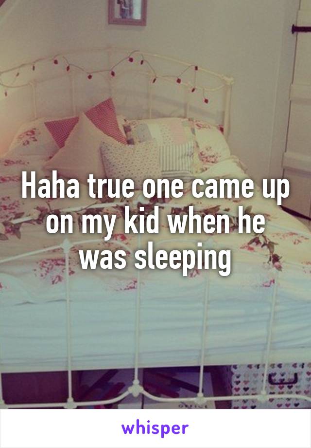 Haha true one came up on my kid when he was sleeping