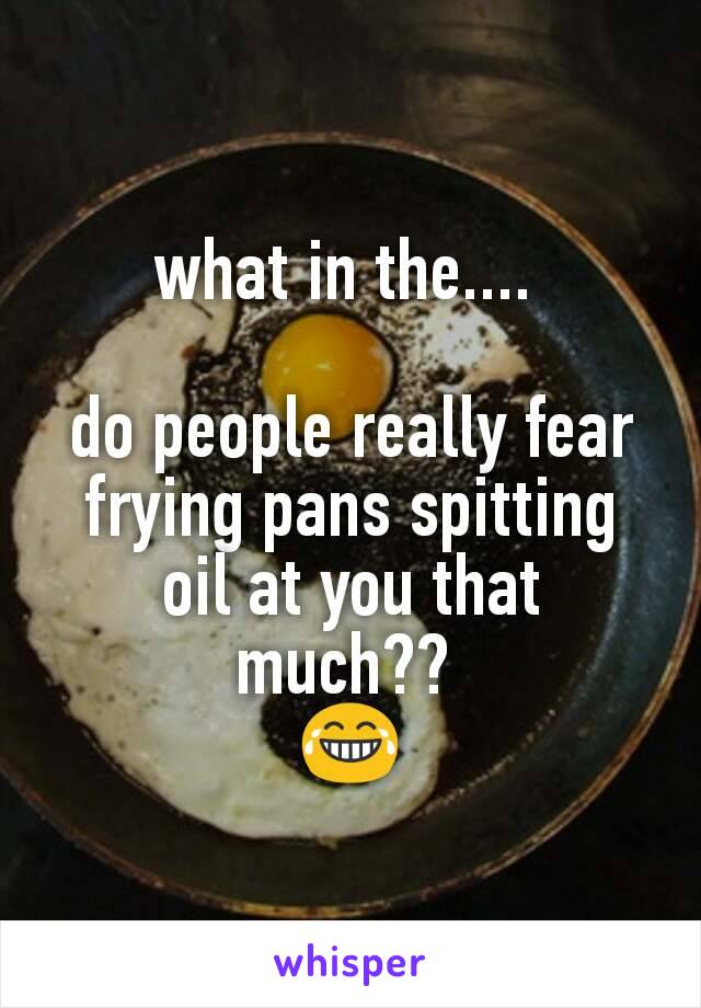 what in the.... 

do people really fear frying pans spitting oil at you that much?? 
😂