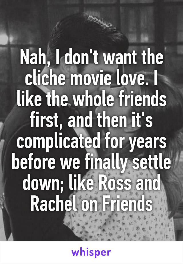 Nah, I don't want the cliche movie love. I like the whole friends first, and then it's complicated for years before we finally settle down; like Ross and Rachel on Friends