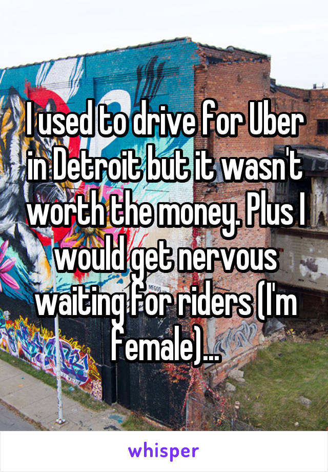 I used to drive for Uber in Detroit but it wasn't worth the money. Plus I would get nervous waiting for riders (I'm female)...