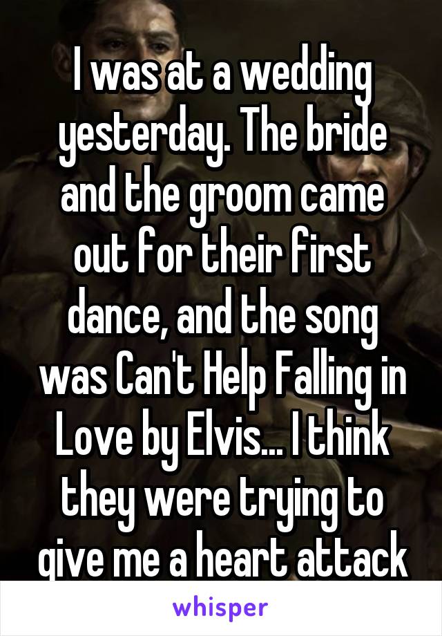 I was at a wedding yesterday. The bride and the groom came out for their first dance, and the song was Can't Help Falling in Love by Elvis... I think they were trying to give me a heart attack