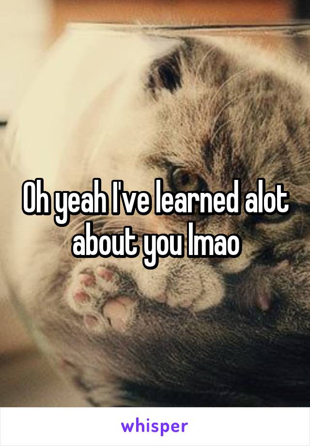 Oh yeah I've learned alot about you lmao