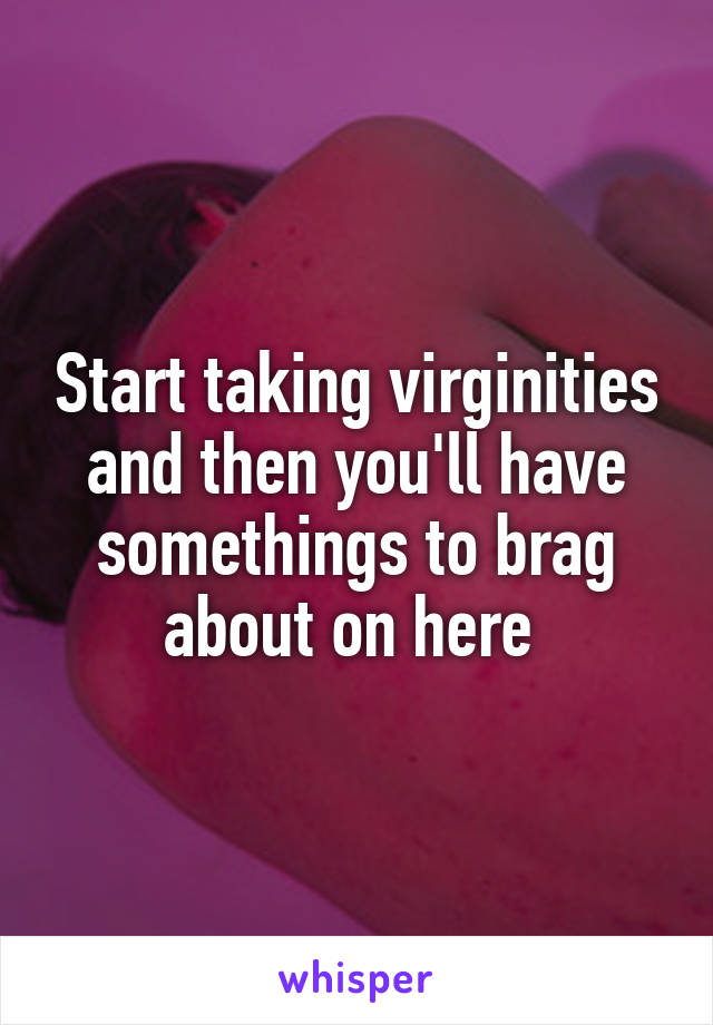 Start taking virginities and then you'll have somethings to brag about on here 