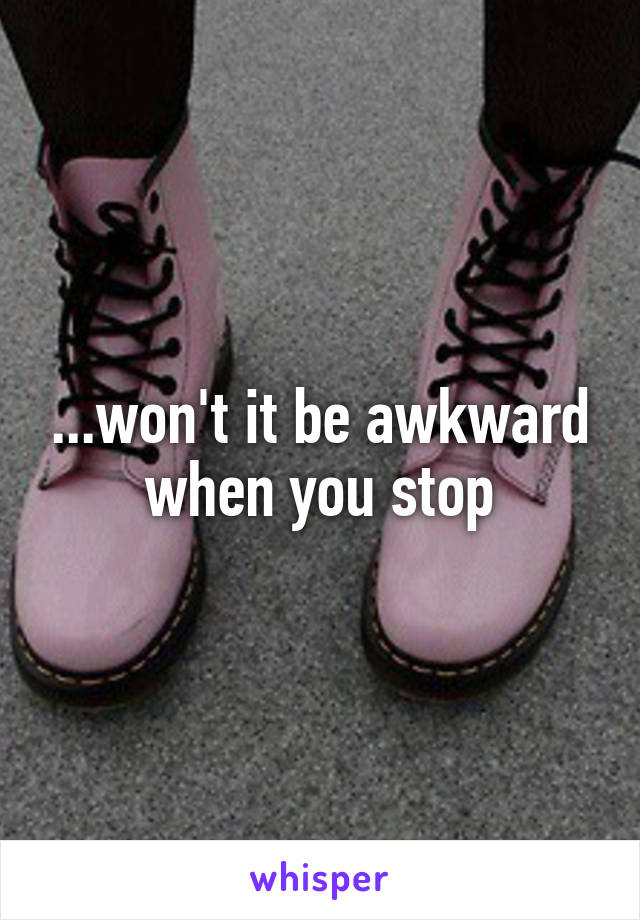 ...won't it be awkward when you stop