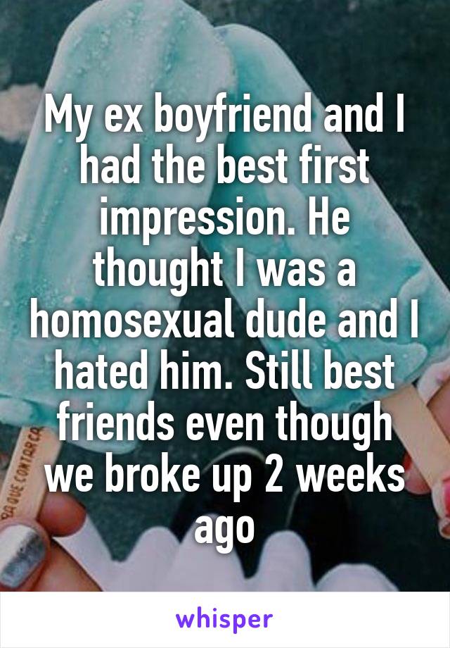 My ex boyfriend and I had the best first impression. He thought I was a homosexual dude and I hated him. Still best friends even though we broke up 2 weeks ago