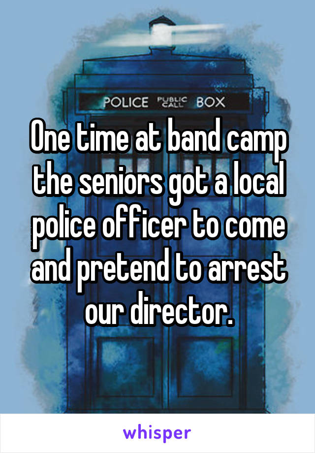 One time at band camp the seniors got a local police officer to come and pretend to arrest our director.