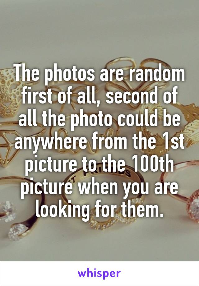 The photos are random first of all, second of all the photo could be anywhere from the 1st picture to the 100th picture when you are looking for them.