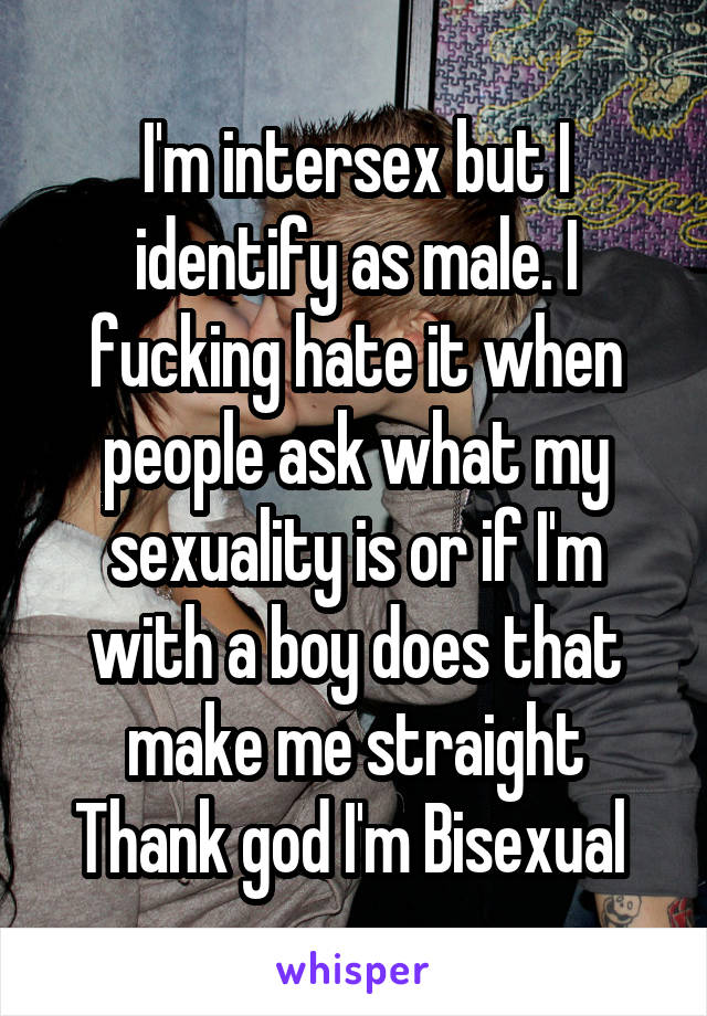 I'm intersex but I identify as male. I fucking hate it when people ask what my sexuality is or if I'm with a boy does that make me straight
Thank god I'm Bisexual 
