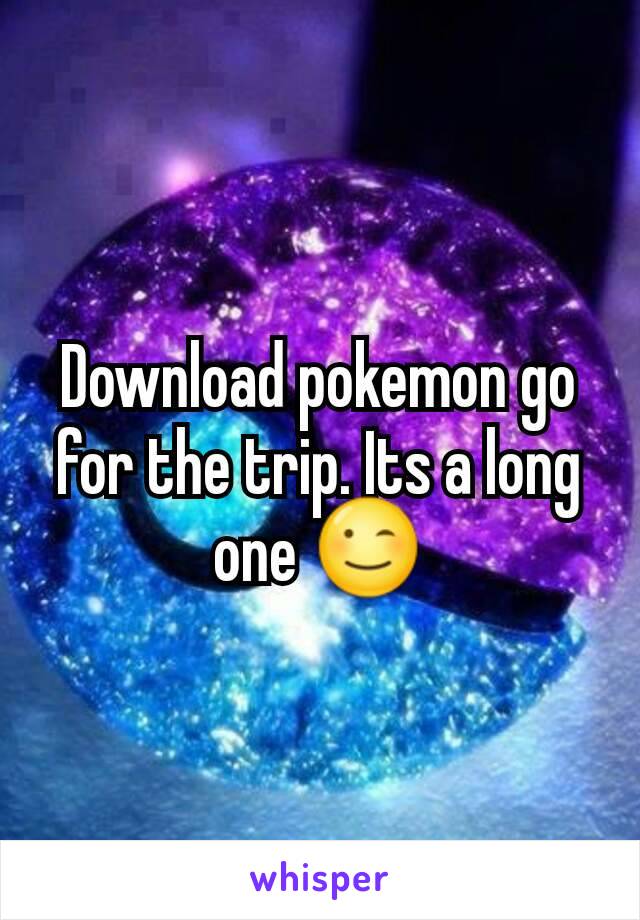 Download pokemon go for the trip. Its a long one 😉