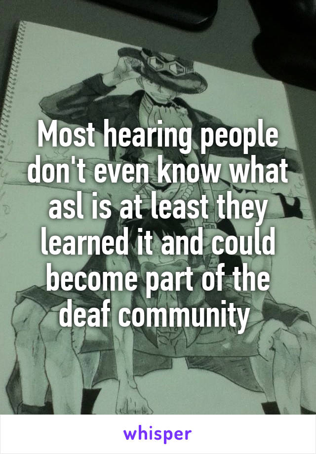 Most hearing people don't even know what asl is at least they learned it and could become part of the deaf community 