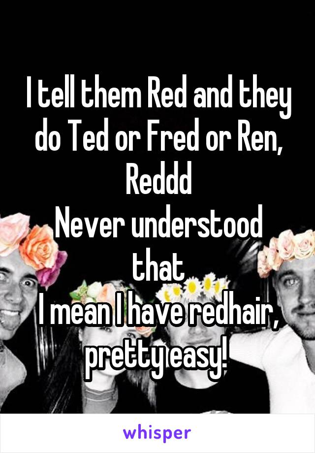 I tell them Red and they do Ted or Fred or Ren, Reddd
Never understood that
I mean I have redhair, pretty easy! 