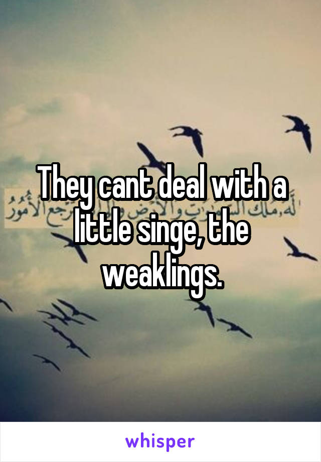 They cant deal with a little singe, the weaklings.