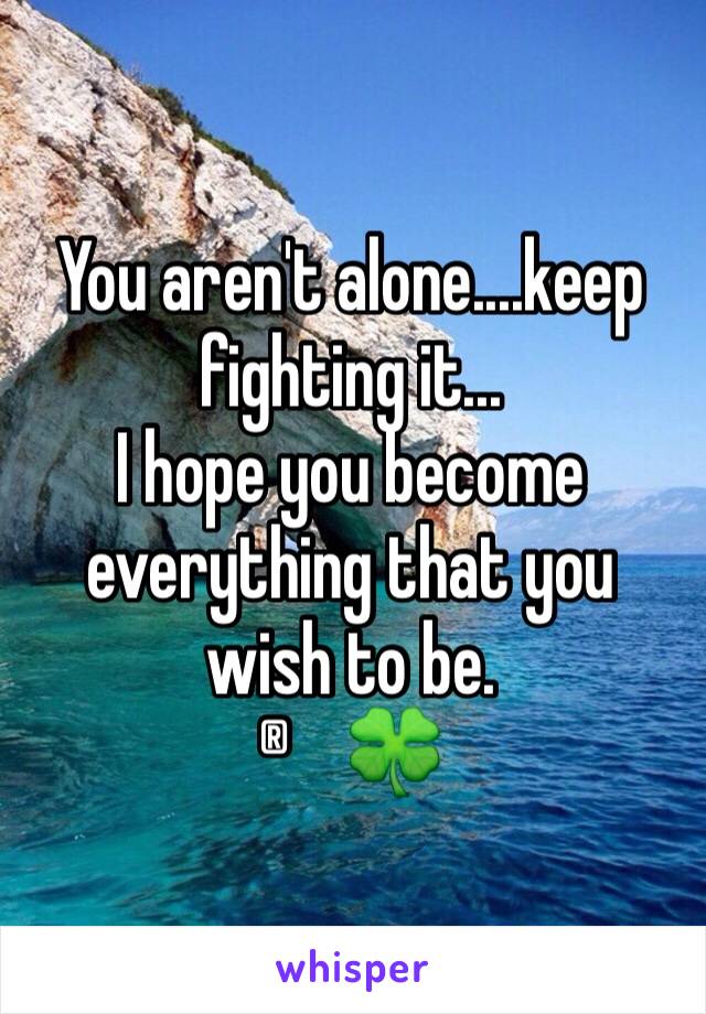 You aren't alone....keep fighting it...
I hope you become everything that you wish to be.
®🍀