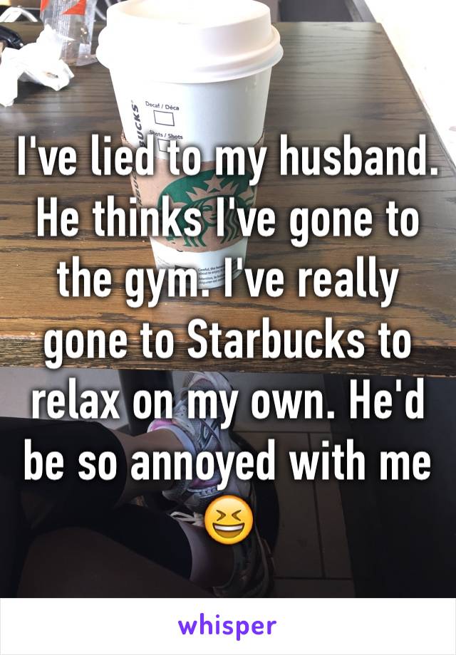 I've lied to my husband. He thinks I've gone to the gym. I've really gone to Starbucks to relax on my own. He'd be so annoyed with me 😆