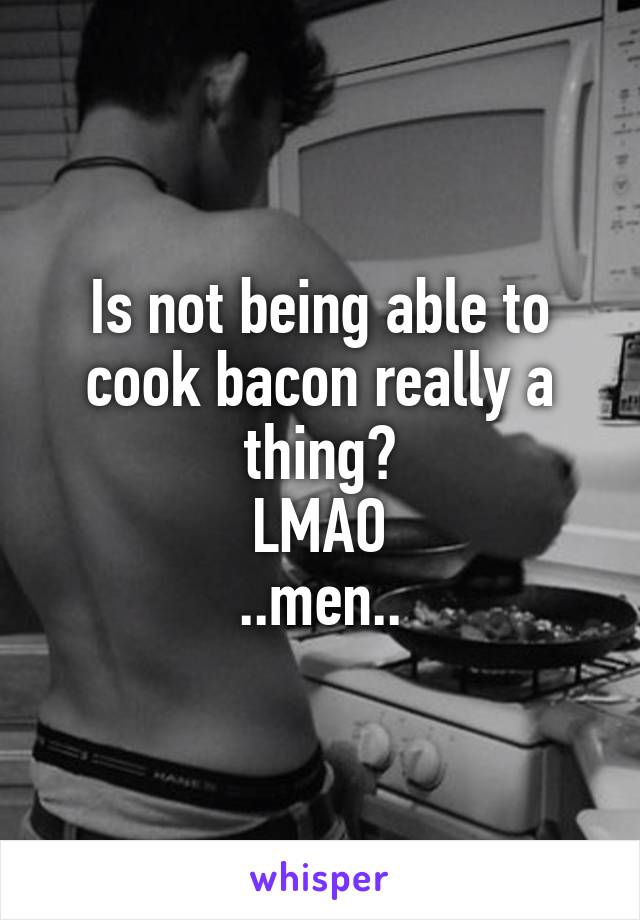 Is not being able to cook bacon really a thing?
LMAO
..men..