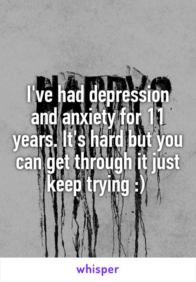 I've had depression and anxiety for 11 years. It's hard but you can get through it just keep trying :) 