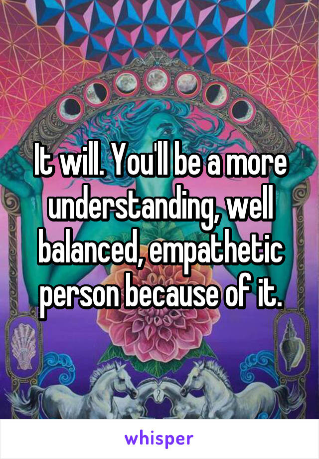 It will. You'll be a more understanding, well balanced, empathetic person because of it.