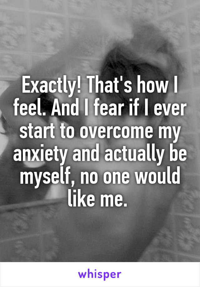 Exactly! That's how I feel. And I fear if I ever start to overcome my anxiety and actually be myself, no one would like me. 