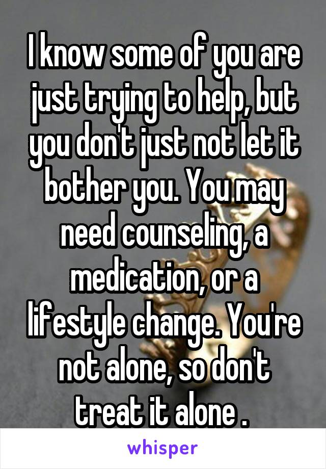 I know some of you are just trying to help, but you don't just not let it bother you. You may need counseling, a medication, or a lifestyle change. You're not alone, so don't treat it alone . 