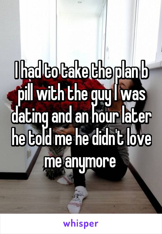 I had to take the plan b pill with the guy I was dating and an hour later he told me he didn't love me anymore 