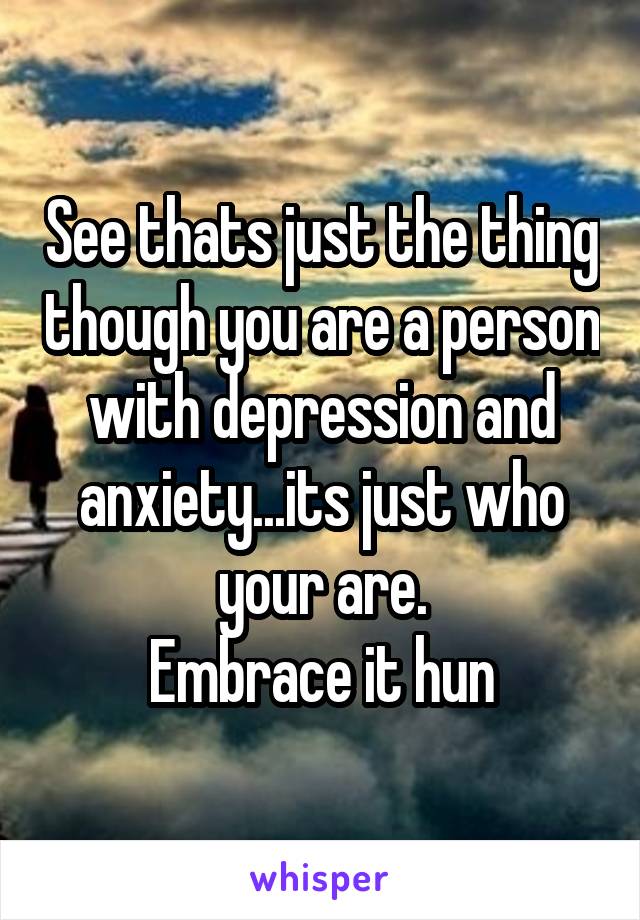 See thats just the thing though you are a person with depression and anxiety...its just who your are.
Embrace it hun