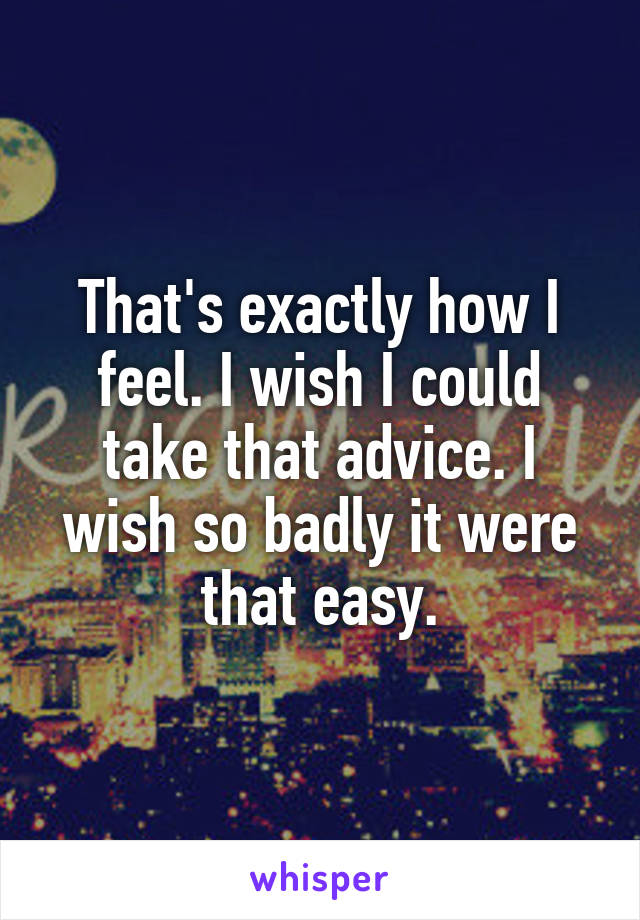 That's exactly how I feel. I wish I could take that advice. I wish so badly it were that easy.