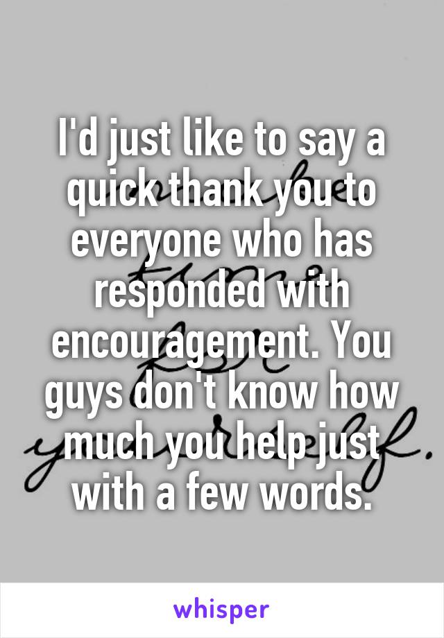 I'd just like to say a quick thank you to everyone who has responded with encouragement. You guys don't know how much you help just with a few words.