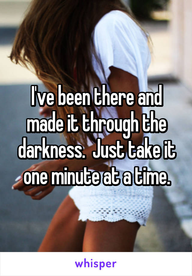 I've been there and made it through the darkness.  Just take it one minute at a time.