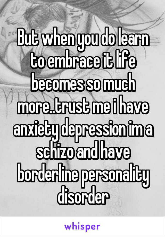 But when you do learn to embrace it life becomes so much more..trust me i have anxiety depression im a schizo and have borderline personality disorder