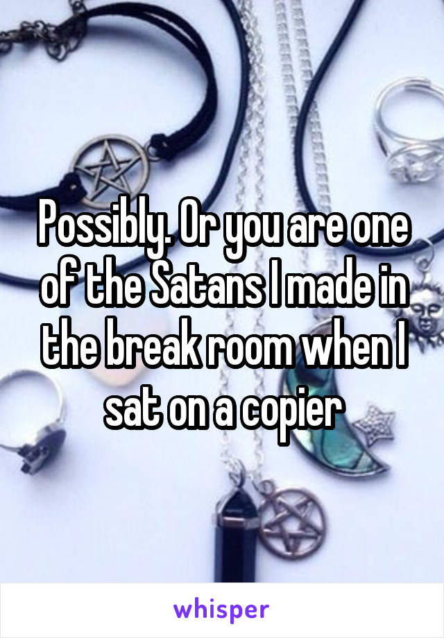 Possibly. Or you are one of the Satans I made in the break room when I sat on a copier