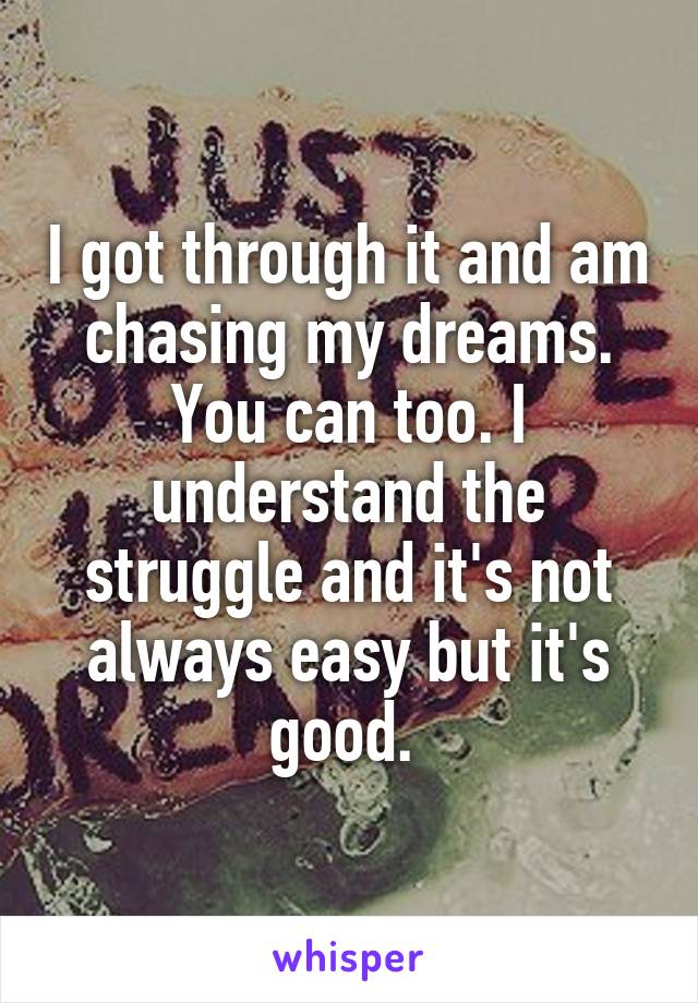 I got through it and am chasing my dreams. You can too. I understand the struggle and it's not always easy but it's good. 