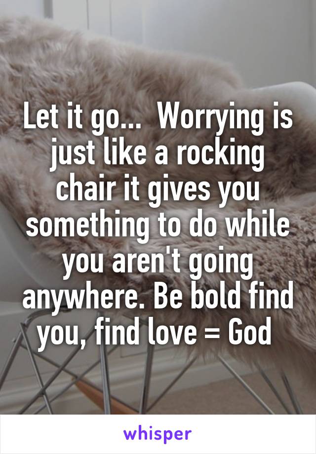 Let it go...  Worrying is just like a rocking chair it gives you something to do while you aren't going anywhere. Be bold find you, find love = God 