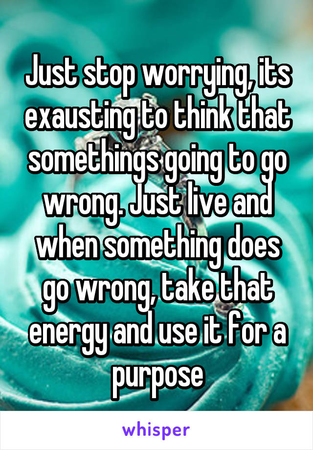 Just stop worrying, its exausting to think that somethings going to go wrong. Just live and when something does go wrong, take that energy and use it for a purpose