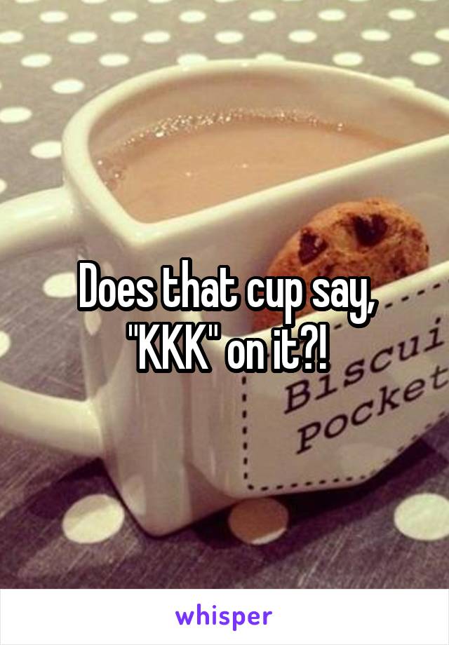 Does that cup say, "KKK" on it?!