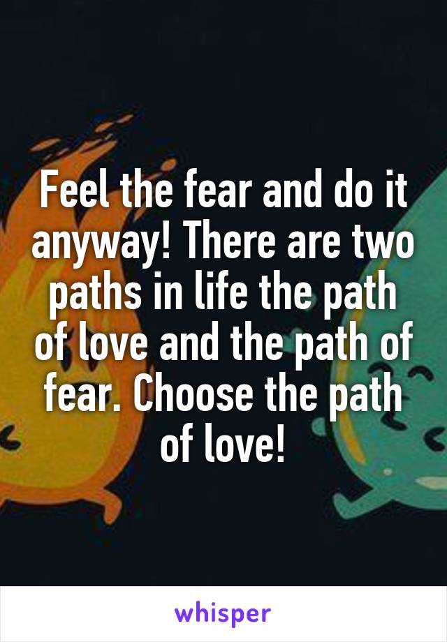 Feel the fear and do it anyway! There are two paths in life the path of love and the path of fear. Choose the path of love!