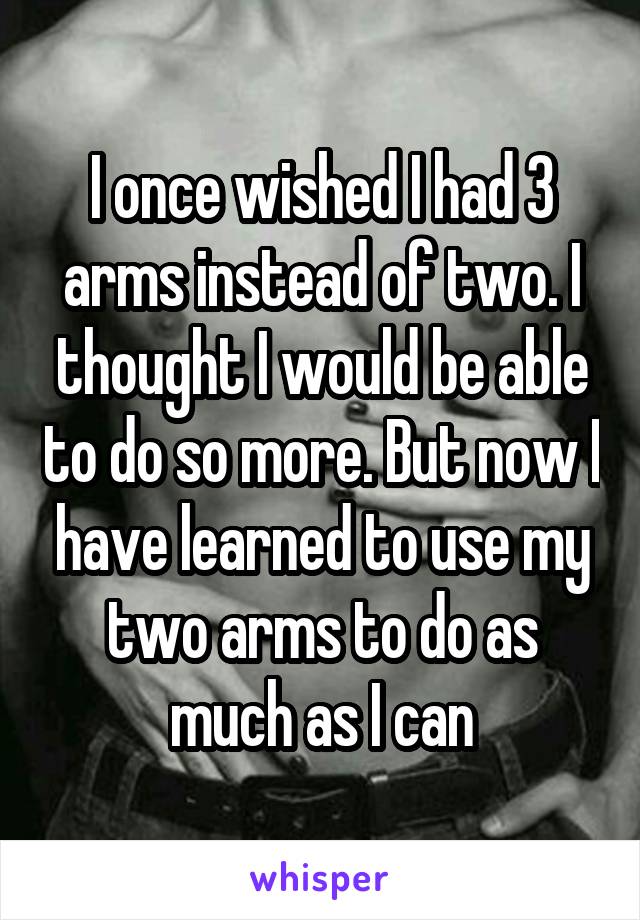 I once wished I had 3 arms instead of two. I thought I would be able to do so more. But now I have learned to use my two arms to do as much as I can