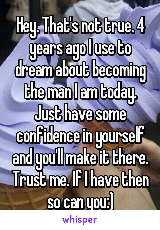 Hey. That's not true. 4 years ago I use to dream about becoming the man I am today. Just have some confidence in yourself and you'll make it there. Trust me. If I have then so can you:)