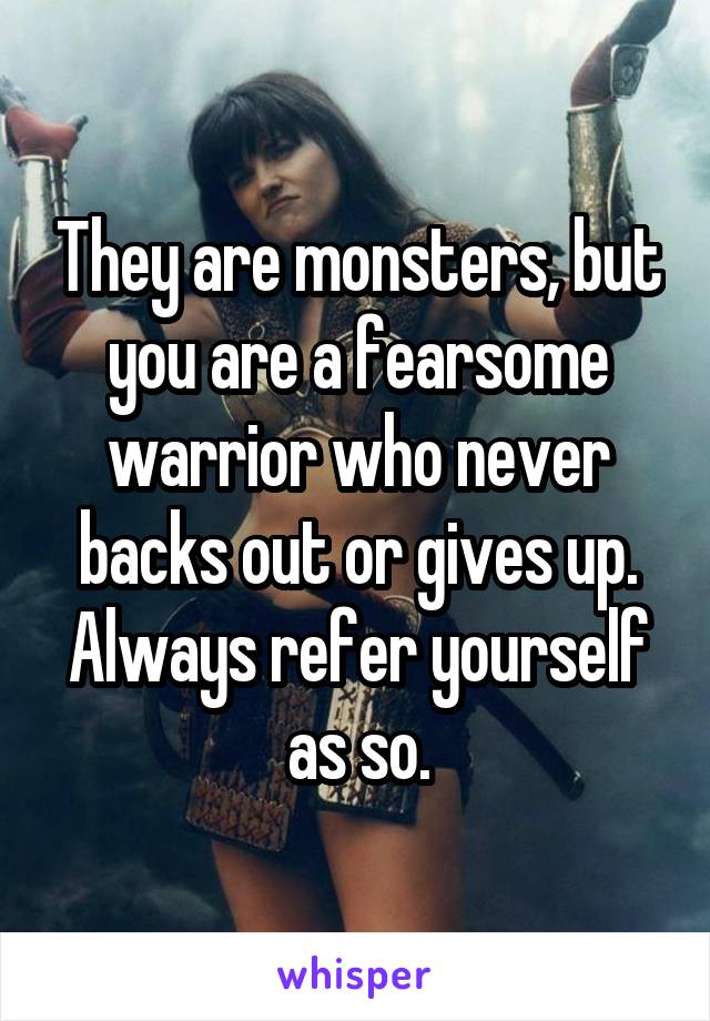 They are monsters, but you are a fearsome warrior who never backs out or gives up. Always refer yourself as so.