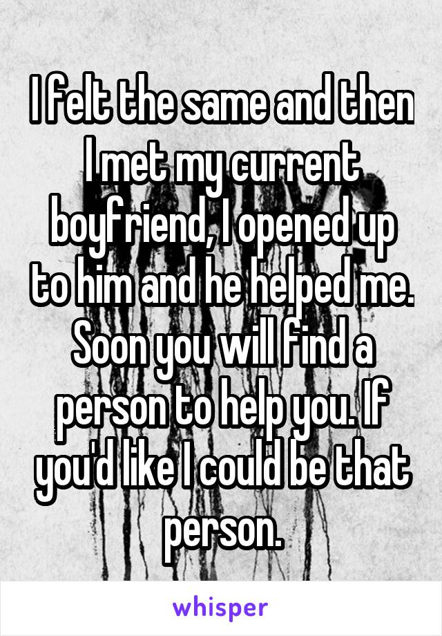 I felt the same and then I met my current boyfriend, I opened up to him and he helped me. Soon you will find a person to help you. If you'd like I could be that person.