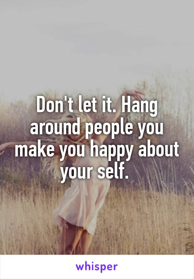 Don't let it. Hang around people you make you happy about your self. 