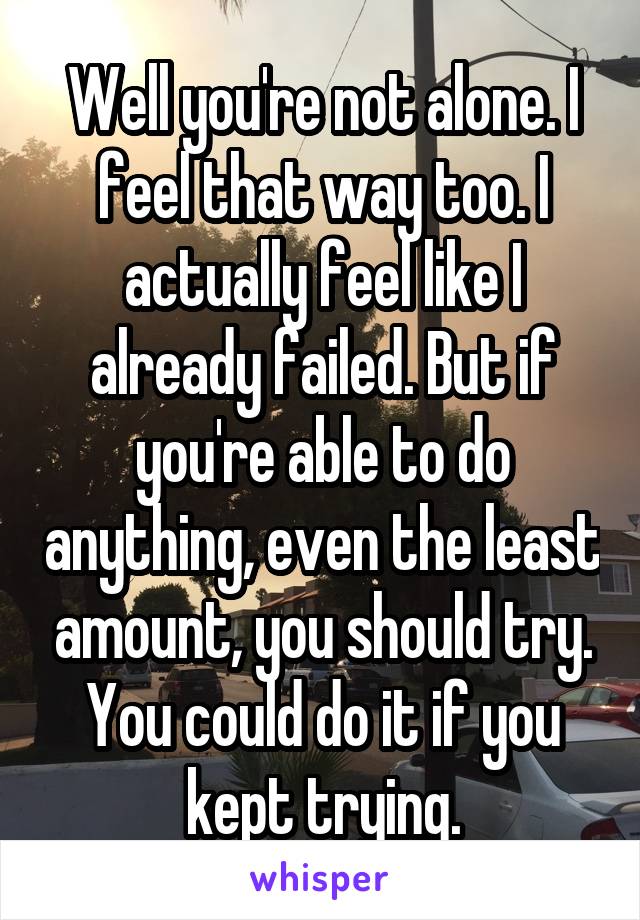 Well you're not alone. I feel that way too. I actually feel like I already failed. But if you're able to do anything, even the least amount, you should try. You could do it if you kept trying.