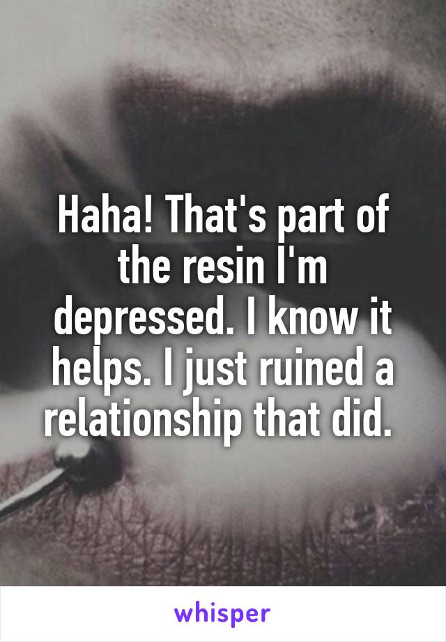 Haha! That's part of the resin I'm depressed. I know it helps. I just ruined a relationship that did. 