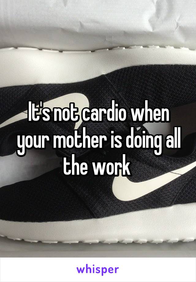 It's not cardio when your mother is doing all the work 