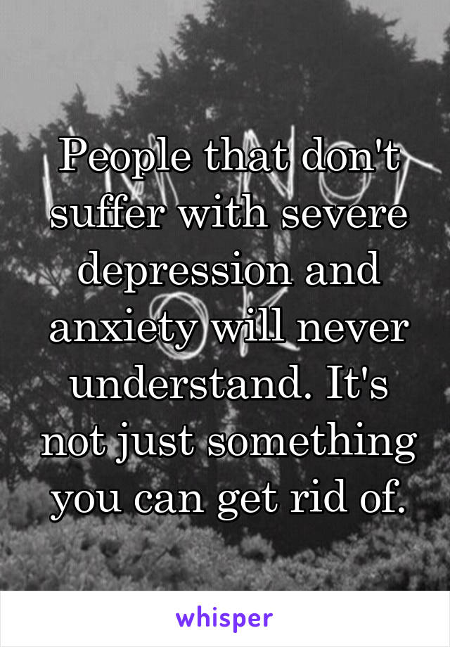 People that don't suffer with severe depression and anxiety will never understand. It's not just something you can get rid of.