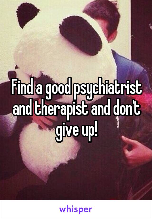 Find a good psychiatrist and therapist and don't give up!