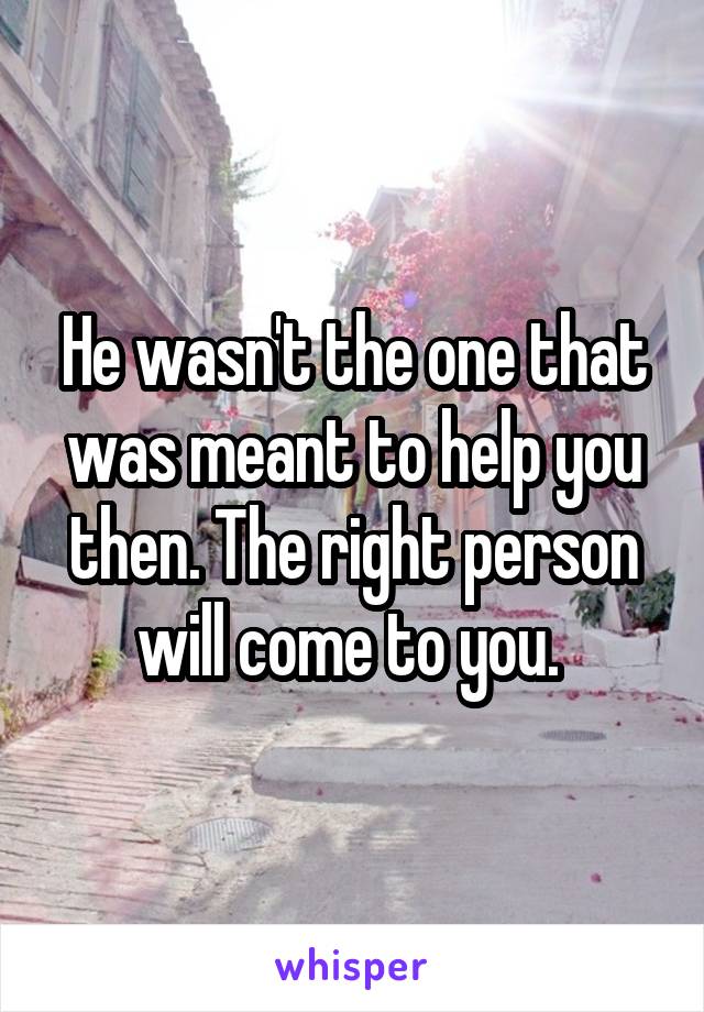 He wasn't the one that was meant to help you then. The right person will come to you. 