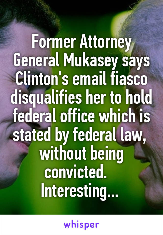 Former Attorney General Mukasey says Clinton's email fiasco disqualifies her to hold federal office which is stated by federal law,  without being convicted.    Interesting... 